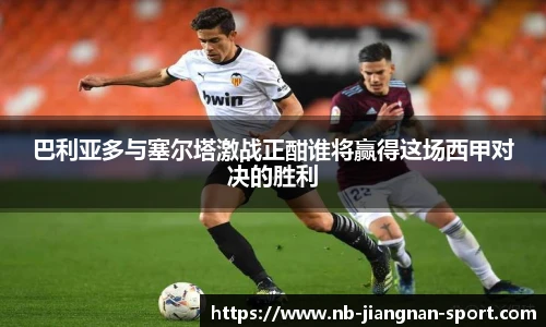 巴利亚多与塞尔塔激战正酣谁将赢得这场西甲对决的胜利