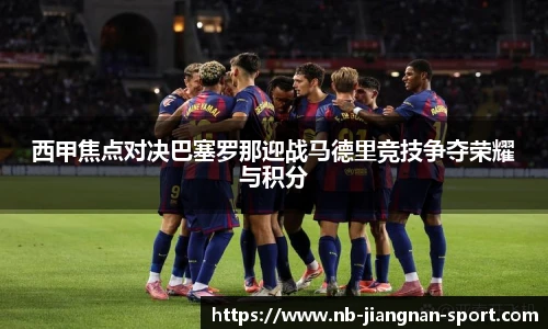 西甲焦点对决巴塞罗那迎战马德里竞技争夺荣耀与积分